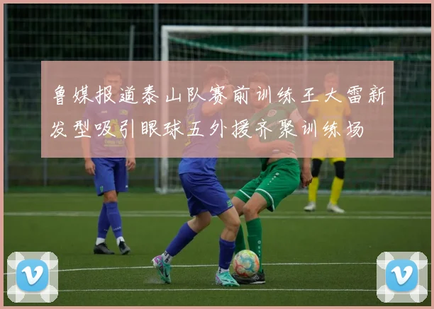 鲁媒报道泰山队赛前训练王大雷新发型吸引眼球五外援齐聚训练场