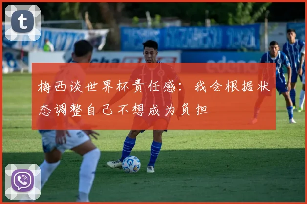 梅西谈世界杯责任感：我会根据状态调整自己不想成为负担