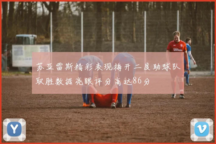 苏亚雷斯精彩表现梅开二度助球队取胜数据亮眼评分高达86分
