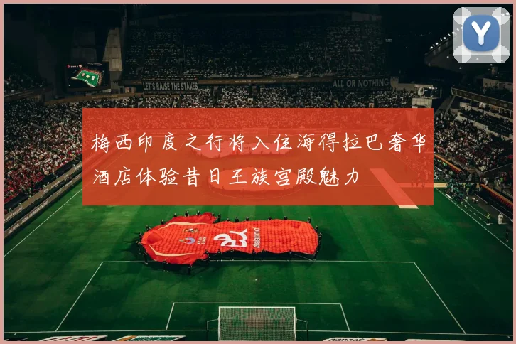 梅西印度之行将入住海得拉巴奢华酒店体验昔日王族宫殿魅力