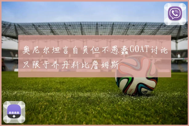 奥尼尔坦言自负但不愚蠢GOAT讨论只限于乔丹科比詹姆斯