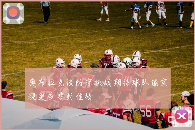 奥布拉克谈防守挑战期待球队能实现更多零封佳绩