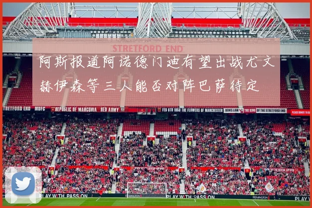阿斯报道阿诺德门迪有望出战尤文赫伊森等三人能否对阵巴萨待定