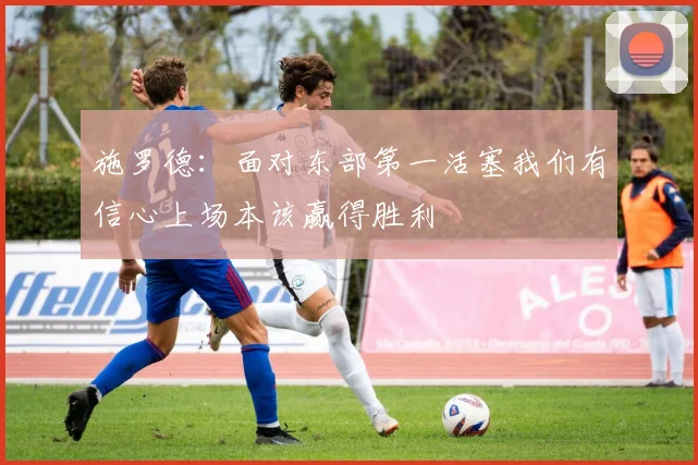 施罗德：面对东部第一活塞我们有信心上场本该赢得胜利