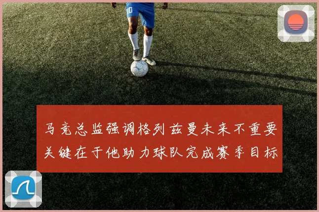 马竞总监强调格列兹曼未来不重要关键在于他助力球队完成赛季目标