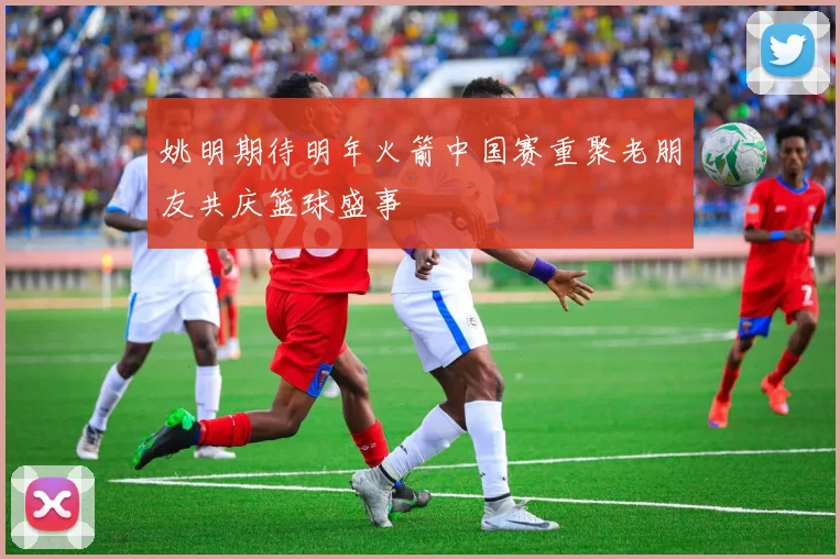 姚明期待明年火箭中国赛重聚老朋友共庆篮球盛事