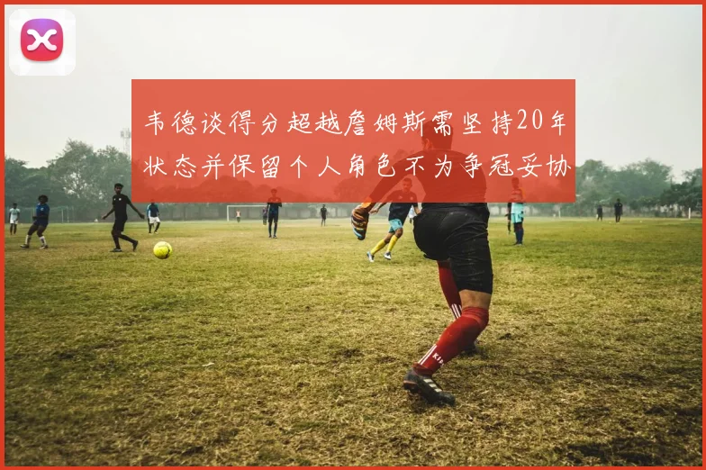 韦德谈得分超越詹姆斯需坚持20年状态并保留个人角色不为争冠妥协