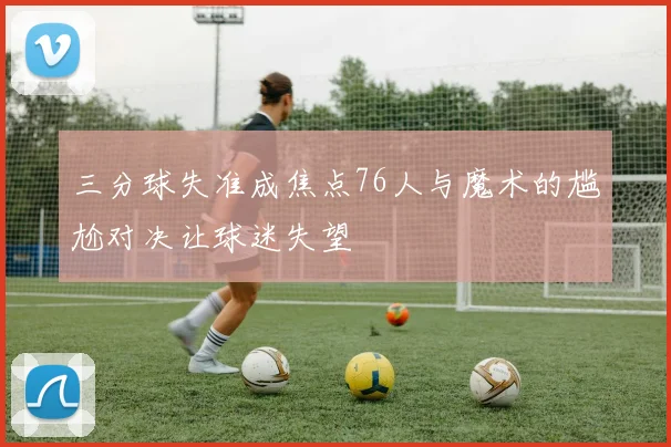 三分球失准成焦点76人与魔术的尴尬对决让球迷失望