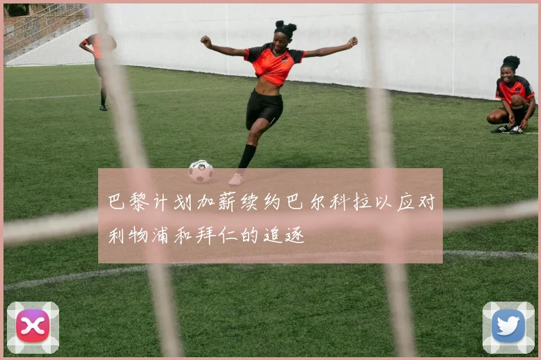 巴黎计划加薪续约巴尔科拉以应对利物浦和拜仁的追逐