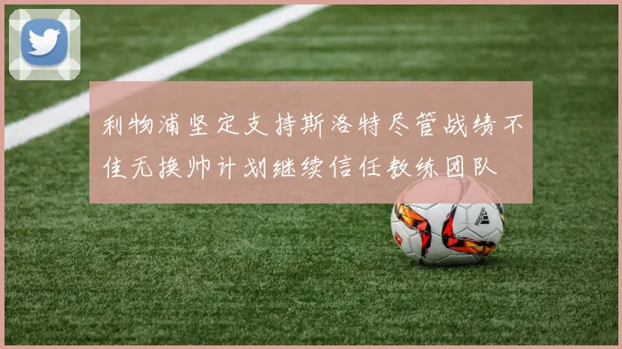 利物浦坚定支持斯洛特尽管战绩不佳无换帅计划继续信任教练团队