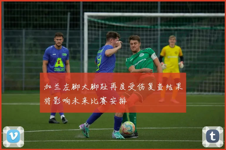 加兰左脚大脚趾再度受伤复查结果将影响未来比赛安排