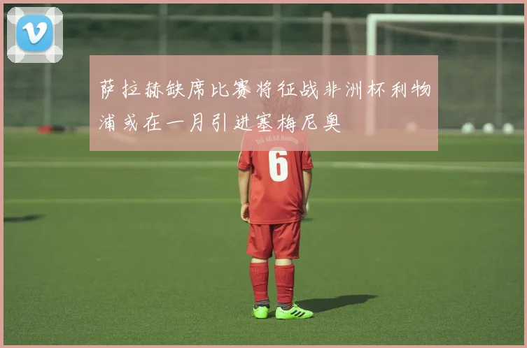 萨拉赫缺席比赛将征战非洲杯利物浦或在一月引进塞梅尼奥