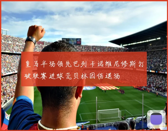 皇马半场领先巴列卡诺维尼修斯打破联赛进球荒贝林因伤退场