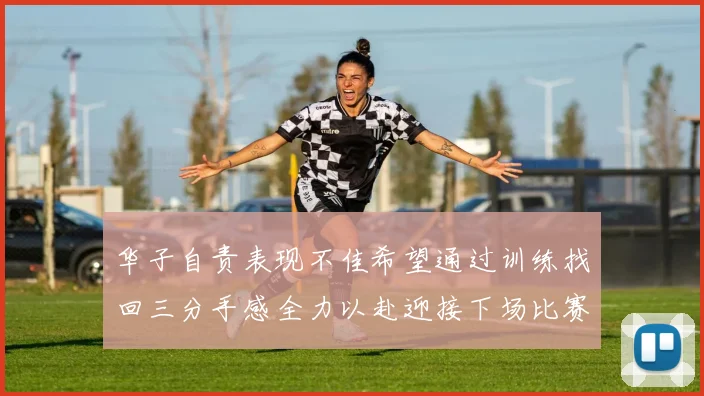 华子自责表现不佳希望通过训练找回三分手感全力以赴迎接下场比赛