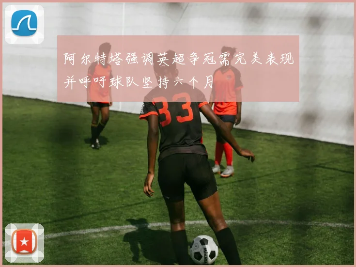 阿尔特塔强调英超争冠需完美表现并呼吁球队坚持六个月