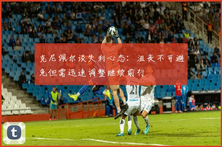克尼佩尔谈失利心态：沮丧不可避免但需迅速调整继续前行
