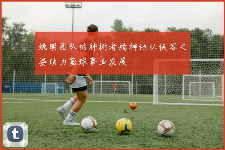 姚明团队的种树者精神他以侠客之姿助力篮球事业发展