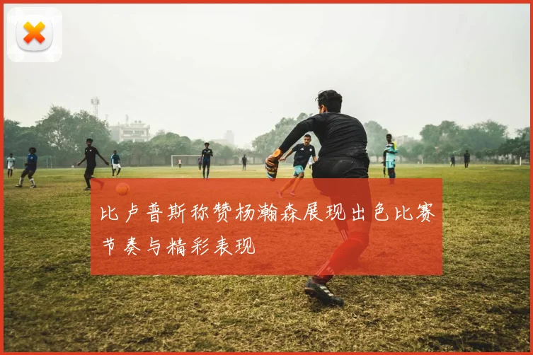 比卢普斯称赞杨瀚森展现出色比赛节奏与精彩表现