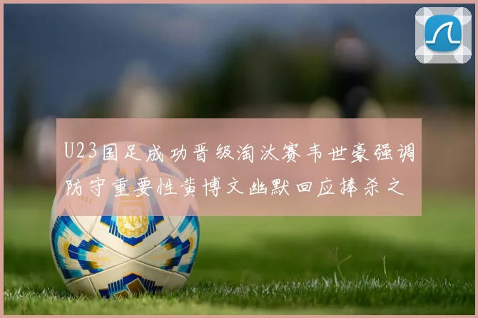 U23国足成功晋级淘汰赛韦世豪强调防守重要性黄博文幽默回应捧杀之说