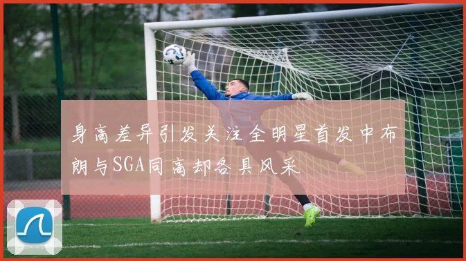 身高差异引发关注全明星首发中布朗与SGA同高却各具风采