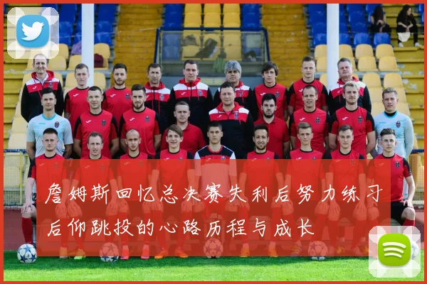 詹姆斯回忆总决赛失利后努力练习后仰跳投的心路历程与成长