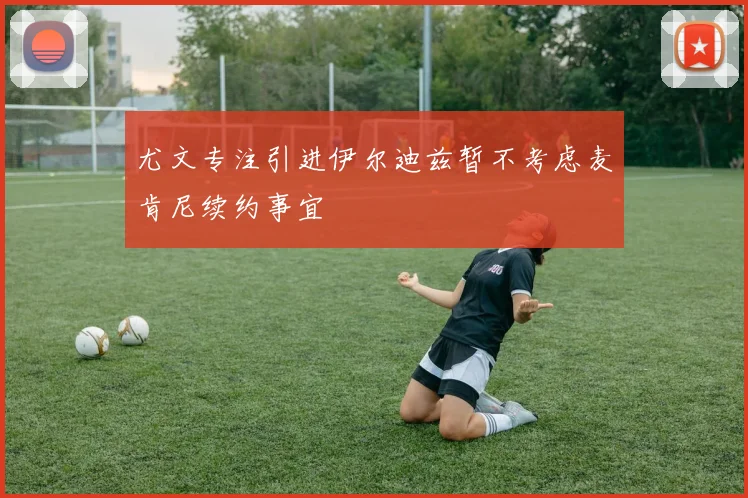 尤文专注引进伊尔迪兹暂不考虑麦肯尼续约事宜