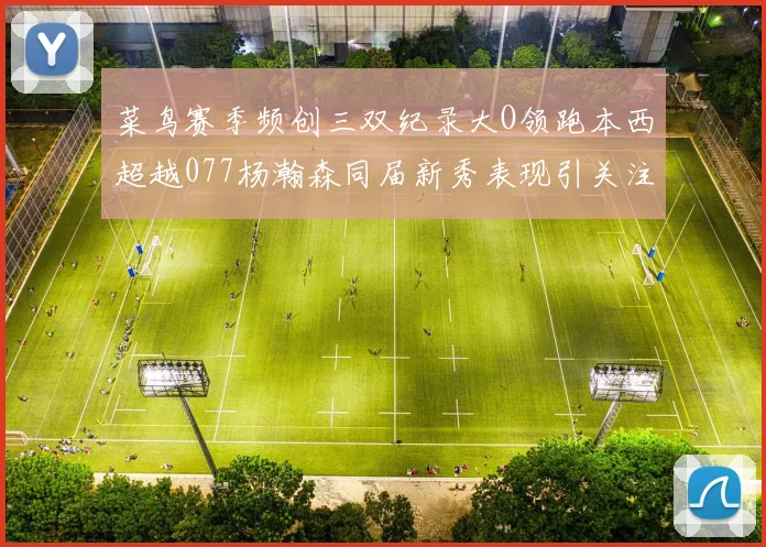 菜鸟赛季频创三双纪录大O领跑本西超越077杨瀚森同届新秀表现引关注