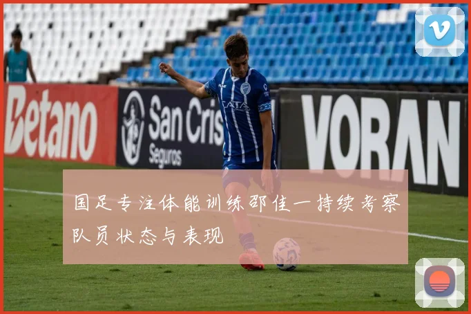 国足专注体能训练邵佳一持续考察队员状态与表现
