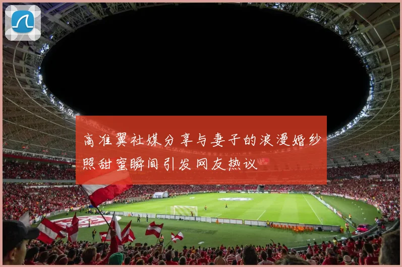 高准翼社媒分享与妻子的浪漫婚纱照甜蜜瞬间引发网友热议