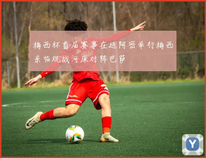 梅西杯首届赛事在迈阿密举行梅西亲临观战河床对阵巴萨