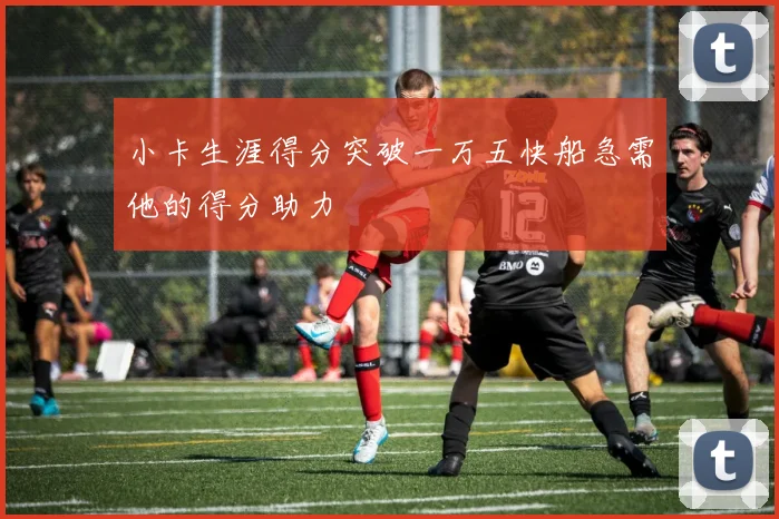 小卡生涯得分突破一万五快船急需他的得分助力