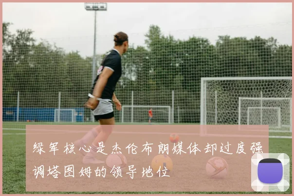 绿军核心是杰伦布朗媒体却过度强调塔图姆的领导地位