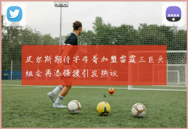 皮尔斯期待字母哥加盟雷霆三巨头组合再添强援引发热议