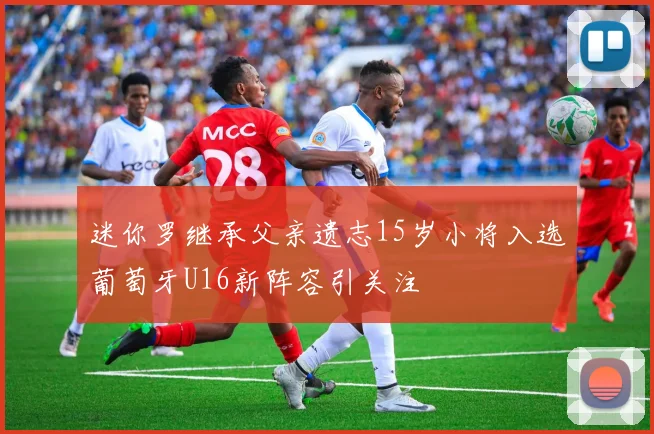 迷你罗继承父亲遗志15岁小将入选葡萄牙U16新阵容引关注