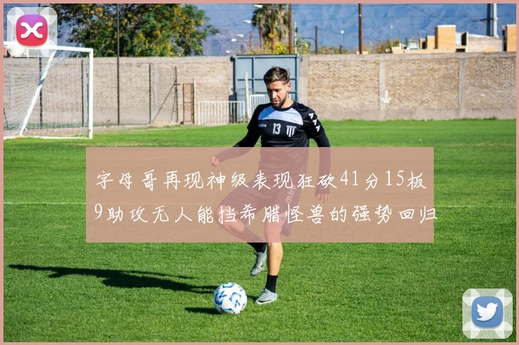 字母哥再现神级表现狂砍41分15板9助攻无人能挡希腊怪兽的强势回归