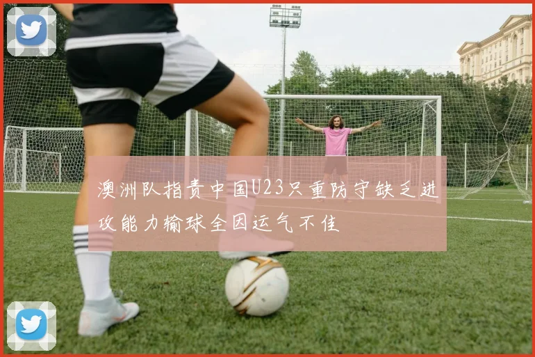 澳洲队指责中国U23只重防守缺乏进攻能力输球全因运气不佳