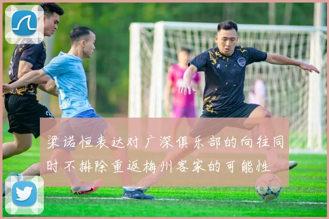 梁诺恒表达对广深俱乐部的向往同时不排除重返梅州客家的可能性