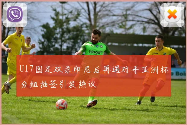 U17国足双杀印尼后再遇对手亚洲杯分组抽签引发热议