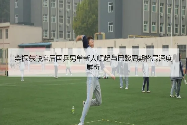 樊振东缺席后国乒男单新人崛起与巴黎周期格局深度解析 - milan